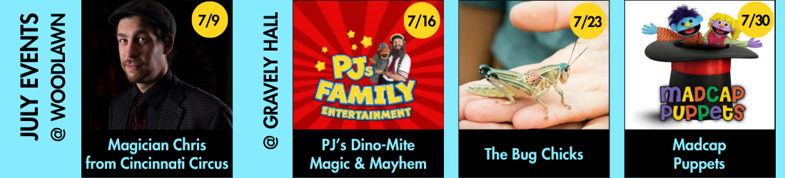 Magician Chris from Cincinnati Circus: 7/9, PJ's Dino-Mite Magic & Mayhem: 7/16, The Bug Chicks: 7/23, Madcap Puppets: 7/30